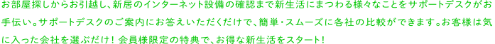 お部屋探しからお引越し、新居のインターネット設備の確認まで新生活にまつわる様々なことをサポートデスクがお手伝い。サポートデスクのご案内にお答えいただくだけで、簡単・スムーズに各社の比較ができます。お客様は気に入った会社を選ぶだけ！会員様限定の特典で、お得な新生活をスタート！