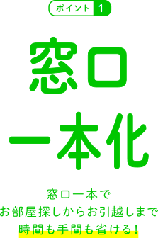 窓口一本化 窓口一本でお部屋探しからお引越しまで時間も手間も省ける！