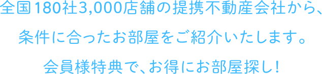 全国180社3,000店舗の提携不動産会社から、条件に合ったお部屋をご紹介いたします。会員様特典で、お得にお部屋探し！