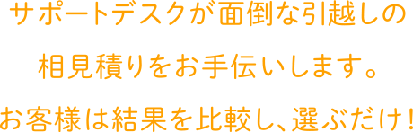 サポートデスクが面倒な引越しの相見積りをお手伝いします。お客様は結果を比較し、選ぶだけ！