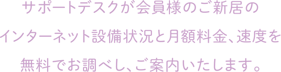 サポートデスクが会員様のご新居のインターネット設備状況と月額料金、速度を無料でお調べし、ご案内いたします。